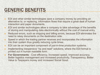 GENERIC BENEFITS
 EDI and other similar technologies save a company money by providing an
alternative to, or replacing, information flows that require a great deal of human
interaction and paper documents.
 EDI and similar technologies allow a company to take advantage of the benefits
of storing and manipulating data electronically without the cost of manual entry.
 Reduced errors, such as shipping and billing errors, because EDI eliminates the
need to rekey documents on the destination side.
 Speed in which the trading partner receives and incorporates the information
into their system thus greatly reducing cycle times.
 EDI can be an important component of just-in-time production systems.
 Implementing inexpensive "rip and read" solutions, where the EDI format is
printed out in human readable form.
 For Governments - Cost efficiency, Increased speed, Improved accuracy,
Better logistics management and increased productivity, Transparency, Better
Value to Taxpayers money and increased Social Good.
 