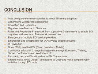 CONCLUSION
 India being pioneer most countries to adopt EDI (early adoption)
 General and widespread acceptance
 Innovation and Updations
 Migration from Manual to Electronic
 Rules and Regulatory Framework from supportive Governments to enable EDI
migration and structured Framework environment
 Emergence of multiple EDI service providers
 Emergence and acceptability for VANs (Value added Networks)
 IT Revolution
 Open (Web) enabled EDI (Cloud based and Mobile)
 Continuous efforts for Change Management through Education, Training,
Shows, Conferences and Workshops etc.
 Enroute to become World Leaders in EDI Transactions
 Effort to make 100% Digital Transactions by 2030 and make complete GDP
activities through EDI route.
 