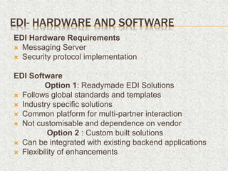 EDI- HARDWARE AND SOFTWARE
EDI Hardware Requirements
 Messaging Server
 Security protocol implementation
EDI Software
Option 1: Readymade EDI Solutions
 Follows global standards and templates
 Industry specific solutions
 Common platform for multi-partner interaction
 Not customisable and dependence on vendor
Option 2 : Custom built solutions
 Can be integrated with existing backend applications
 Flexibility of enhancements
 