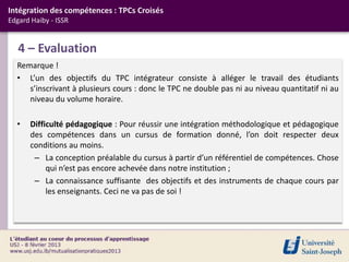 Intégration des compétences : TPCs Croisés
Edgard Haiby - ISSR


   4 – Evaluation
  Remarque !
  • L’un des objectifs du TPC intégrateur consiste à alléger le travail des étudiants
     s’inscrivant à plusieurs cours : donc le TPC ne double pas ni au niveau quantitatif ni au
     niveau du volume horaire.

  •   Difficulté pédagogique : Pour réussir une intégration méthodologique et pédagogique
      des compétences dans un cursus de formation donné, l’on doit respecter deux
      conditions au moins.
       – La conception préalable du cursus à partir d’un référentiel de compétences. Chose
           qui n’est pas encore achevée dans notre institution ;
       – La connaissance suffisante des objectifs et des instruments de chaque cours par
           les enseignants. Ceci ne va pas de soi !
 