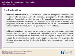 Intégration des compétences : TPCs Croisés
Edgard Haiby - ISSR


   4 – Evaluation
  •   Difficulté administrative : La concertation entre les enseignants concernés est
      nécessaire afin de mieux gérer cette nouveauté pédagogique. Or cette obligation
      souffre de l’impossibilité pratique de trouver des plages horaires communes entre les
      enseignants vacataires. J’ai essayé de contourner cette difficulté en aménageant le
      programme de la sorte à placer les cours concernés par un TPC Croisé le même jour
      sur deux séances consécutives. Chose qui n’est pas du tout évidente.

  •   Difficulté pécuniaire : Le travail de concertation entre les enseignants concernés
      exigent aussi un temps de préparation supplémentaire et une méthodologie
      différente. Les enseignants se demandent alors, en filigrane la plupart du temps, à
      propos de la rémunération équitable par rapport à ces nouvelles exigences. La
      direction s’interroge aussi sur la nécessité de la formation adéquate des enseignants
      intéressés.
 