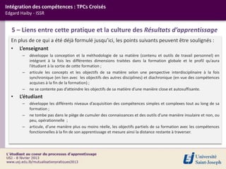 Intégration des compétences : TPCs Croisés
Edgard Haiby - ISSR


   5 – Liens entre cette pratique et la culture des Résultats d’apprentissage
  En plus de ce qui a été déjà formulé jusqu’ici, les points suivants peuvent être soulignés :
  • L’enseignant
        –   développe la conception et la méthodologie de sa matière (contenu et outils de travail personnel) en
            intégrant à la fois les différentes dimensions traitées dans la formation globale et le profil qu’aura
            l’étudiant à la sortie de cette formation ;
        –   articule les concepts et les objectifs de sa matière selon une perspective interdisciplinaire à la fois
            synchronique (en lien avec les objectifs des autres disciplines) et diachronique (en vue des compétences
            acquises à la fin de la formation) ;
        –   ne se contente pas d’atteindre les objectifs de sa matière d’une manière close et autosuffisante.
  •   L’étudiant
        –   développe les différents niveaux d’acquisition des compétences simples et complexes tout au long de sa
            formation ;
        –   ne tombe pas dans le piège de cumuler des connaissances et des outils d’une manière insulaire et non, ou
            peu, opérationnelle ;
        –   articule, d’une manière plus ou moins réelle, les objectifs partiels de sa formation avec les compétences
            fonctionnelles à la fin de son apprentissage et mesure ainsi la distance restante à traverser.
 