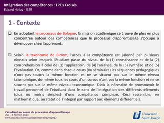 Intégration des compétences : TPCs Croisés
Edgard Haiby - ISSR


   1 - Contexte
   En adoptant le processus de Bologne, la mission académique se trouve de plus en plus
    concentrée autour des compétences que le processus d’apprentissage s’occupe à
    développer chez l’apprenant.

   Selon la taxonomie de Bloom, l’accès à la compétence est jalonné par plusieurs
    niveaux selon lesquels l’étudiant passe du niveau de la (1) connaissance et de la (2)
    compréhension à celui de (3) l’application, de (4) l’analyse, de la (5) synthèse et de (6)
    l’évaluation. Or, comme dans chaque cours (ou séminaire) les séquences pédagogiques
    n’ont pas toutes la même fonction et ne se situent pas sur le même niveau
    taxonomique, de même tous les cours d’un cursus n’ont pas la même fonction et ne se
    situent pas sur le même niveau taxonomique. D’où la nécessité de promouvoir le
    travail personnel de l’étudiant dans le sens de l’intégration des différents éléments
    (plus ou moins simples) d’une compétence complexe. Ceci ressemble, en
    mathématique, au statut de l’intégral par rapport aux éléments différentiels.
 