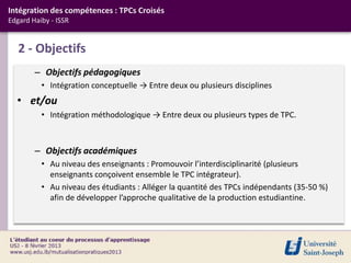 Intégration des compétences : TPCs Croisés
Edgard Haiby - ISSR


   2 - Objectifs
        – Objectifs pédagogiques
          • Intégration conceptuelle → Entre deux ou plusieurs disciplines
  • et/ou
          • Intégration méthodologique → Entre deux ou plusieurs types de TPC.



        – Objectifs académiques
          • Au niveau des enseignants : Promouvoir l’interdisciplinarité (plusieurs
            enseignants conçoivent ensemble le TPC intégrateur).
          • Au niveau des étudiants : Alléger la quantité des TPCs indépendants (35-50 %)
            afin de développer l’approche qualitative de la production estudiantine.
 