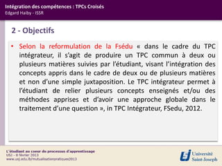 Intégration des compétences : TPCs Croisés
Edgard Haiby - ISSR


   2 - Objectifs
  • Selon la reformulation de la Fsédu « dans le cadre du TPC
    intégrateur, il s’agit de produire un TPC commun à deux ou
    plusieurs matières suivies par l’étudiant, visant l’intégration des
    concepts appris dans le cadre de deux ou de plusieurs matières
    et non d’une simple juxtaposition. Le TPC intégrateur permet à
    l’étudiant de relier plusieurs concepts enseignés et/ou des
    méthodes apprises et d’avoir une approche globale dans le
    traitement d’une question », in TPC Intégrateur, FSedu, 2012.
 