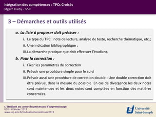 Intégration des compétences : TPCs Croisés
Edgard Haiby - ISSR


   3 – Démarches et outils utilisés
        a. La liste à proposer doit préciser :
             i. Le type du TPC : note de lecture, analyse de texte, recherche thématique, etc.;
             ii. Une indication bibliographique ;
             iii.La démarche pratique que doit effectuer l’étudiant.
        b. Pour la correction :
             i. Fixer les paramètres de correction
             ii. Prévoir une procédure simple pour le suivi
             iii.Prévoir aussi une procédure de correction double : Une double correction doit
                 être prévue, dans la mesure du possible. En cas de divergence les deux notes
                 sont maintenues et les deux notes sont comptées en fonction des matières
                 concernées.
 