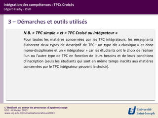 Intégration des compétences : TPCs Croisés
Edgard Haiby - ISSR


   3 – Démarches et outils utilisés
             N.B. « TPC simple » et « TPC Croisé ou Intégrateur »
             Pour toutes les matières concernées par les TPC intégrateurs, les enseignants
             élaborent deux types de descriptif de TPC : un type dit « classique » et donc
             mono-disciplinaire et un « intégrateur » car les étudiants ont le choix de réaliser
             l’un ou l’autre type de TPC en fonction de leurs besoins et de leurs conditions
             d’inscription (seuls les étudiants qui sont en même temps inscrits aux matières
             concernées par le TPC intégrateur peuvent le choisir).
 