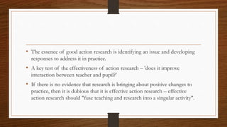 • The essence of good action research is identifying an issue and developing
responses to address it in practice.
• A key test of the effectiveness of action research – 'does it improve
interaction between teacher and pupil?'
• If there is no evidence that research is bringing about positive changes to
practice, then it is dubious that it is effective action research – effective
action research should "fuse teaching and research into a singular activity".
 