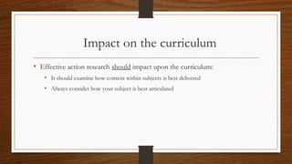 Impact on the curriculum
• Effective action research should impact upon the curriculum:
• It should examine how content within subjects is best delivered
• Always consider how your subject is best articulated
 