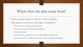 Where does the data come from?
• Action research needs to be reflexive as well as reflective.
• Data needs to come from a wide range of perspectives:
• Teachers' own accounts of their practice
• Students' accounts of their teachers' practice
• Peer observations
• Outsiders' observational accounts of their children's experiences
• Video and audio recordings of interactions between teachers and pupils
 