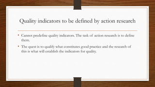 Quality indicators to be defined by action research
• Cannot predefine quality indicators. The task of action research is to define
them.
• The quest is to qualify what constitutes good practice and the research of
this is what will establish the indicators for quality.
 