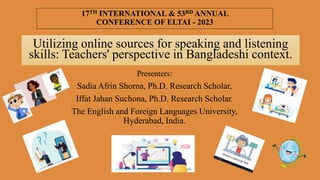 17TH INTERNATIONAL & 53RD ANNUAL
CONFERENCE OF ELTAI - 2023
Utilizing online sources for speaking and listening
skills: Teachers' perspective in Bangladeshi context.
Presenters:
Sadia Afrin Shorna, Ph.D. Research Scholar,
Iffat Jahan Suchona, Ph.D. Research Scholar.
The English and Foreign Languages University,
Hyderabad, India.
 