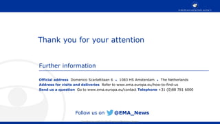 Classified as public by the European Medicines Agency
Official address Domenico Scarlattilaan 6 ● 1083 HS Amsterdam ● The Netherlands
Address for visits and deliveries Refer to www.ema.europa.eu/how-to-find-us
Send us a question Go to www.ema.europa.eu/contact Telephone +31 (0)88 781 6000
Further information
Follow us on @EMA_News
Thank you for your attention
 