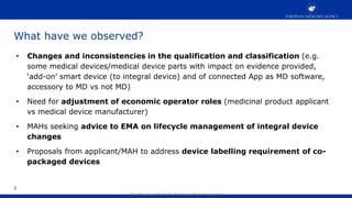 Classified as public by the European Medicines Agency
What have we observed?
• Changes and inconsistencies in the qualification and classification (e.g.
some medical devices/medical device parts with impact on evidence provided,
‘add-on’ smart device (to integral device) and of connected App as MD software,
accessory to MD vs not MD)
• Need for adjustment of economic operator roles (medicinal product applicant
vs medical device manufacturer)
• MAHs seeking advice to EMA on lifecycle management of integral device
changes
• Proposals from applicant/MAH to address device labelling requirement of co-
packaged devices
2
 
