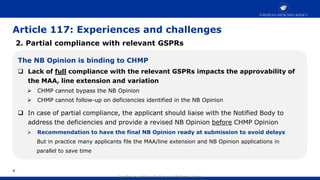 Classified as public by the European Medicines Agency
Article 117: Experiences and challenges
2. Partial compliance with relevant GSPRs
The NB Opinion is binding to CHMP
 Lack of full compliance with the relevant GSPRs impacts the approvability of
the MAA, line extension and variation
 CHMP cannot bypass the NB Opinion
 CHMP cannot follow-up on deficiencies identified in the NB Opinion
 In case of partial compliance, the applicant should liaise with the Notified Body to
address the deficiencies and provide a revised NB Opinion before CHMP Opinion
 Recommendation to have the final NB Opinion ready at submission to avoid delays
But in practice many applicants file the MAA/line extension and NB Opinion applications in
parallel to save time
4
 