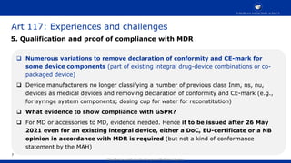 Classified as public by the European Medicines Agency
Art 117: Experiences and challenges
7
 Numerous variations to remove declaration of conformity and CE-mark for
some device components (part of existing integral drug-device combinations or co-
packaged device)
 Device manufacturers no longer classifying a number of previous class Inm, ns, nu,
devices as medical devices and removing declaration of conformity and CE-mark (e.g.,
for syringe system components; dosing cup for water for reconstitution)
 What evidence to show compliance with GSPR?
 For MD or accessories to MD, evidence needed. Hence if to be issued after 26 May
2021 even for an existing integral device, either a DoC, EU-certificate or a NB
opinion in accordance with MDR is required (but not a kind of conformance
statement by the MAH)
5. Qualification and proof of compliance with MDR
 
