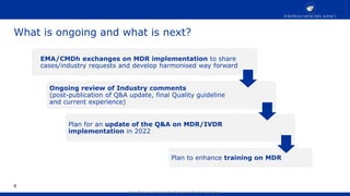 Classified as public by the European Medicines Agency
EMA/CMDh exchanges on MDR implementation to share
cases/industry requests and develop harmonised way forward
8
Ongoing review of Industry comments
(post-publication of Q&A update, final Quality guideline
and current experience)
Plan for an update of the Q&A on MDR/IVDR
implementation in 2022
Plan to enhance training on MDR
What is ongoing and what is next?
 