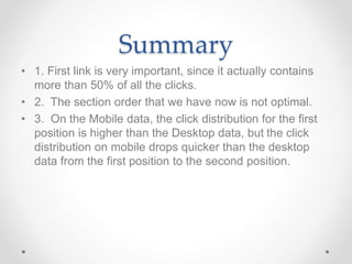 Summary
• 1. First link is very important, since it actually contains
more than 50% of all the clicks.
• 2. The section order that we have now is not optimal.
• 3. On the Mobile data, the click distribution for the first
position is higher than the Desktop data, but the click
distribution on mobile drops quicker than the desktop
data from the first position to the second position.
 