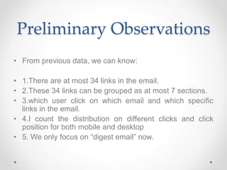 Preliminary Observations
• From previous data, we can know:
• 1.There are at most 34 links in the email.
• 2.These 34 links can be grouped as at most 7 sections.
• 3.which user click on which email and which specific
links in the email.
• 4.I count the distribution on different clicks and click
position for both mobile and desktop
• 5. We only focus on “digest email” now.
 