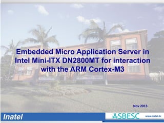 Embedded Micro Application Server in
Intel Mini-ITX DN2800MT for interaction
with the ARM Cortex-M3

Nov 2013

 