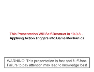 This Presentation Will Self-Destruct in 10-9-8...
 Applying Action Triggers into Game Mechanics




WARNING: This presentation is fast and fluff-free.
Failure to pay attention may lead to knowledge loss!
 