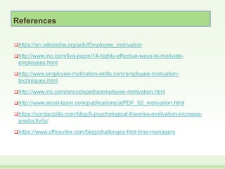 References
https://en.wikipedia.org/wiki/Employee_motivation
http://www.inc.com/ilya-pozin/14-highly-effective-ways-to-motivate-
employees.html
http://www.employee-motivation-skills.com/employee-motivation-
techniques.html
http://www.inc.com/encyclopedia/employee-motivation.html
http://www.accel-team.com/publications/atPDF_02_motivation.html
https://contactzilla.com/blog/5-psychological-theories-motivation-increase-
productivity/
https://www.officevibe.com/blog/challenges-first-time-managers
 