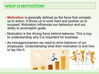 WHAT IS MOTIVATION?
• Motivation is generally defined as the force that compels
us to action. It drives us to work hard and pushes us to
succeed. Motivation influences our behaviour and our
ability to accomplish goals.
• Motivation is the driving force behind behavior. This is key
to understanding why it is important for business.
• As managers/owners we need to drive behavior of our
employees. Understanding what their motivation is and how
to tap into it.
 