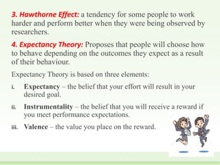 3. Hawthorne Effect: a tendency for some people to work
harder and perform better when they were being observed by
researchers.
4. Expectancy Theory: Proposes that people will choose how
to behave depending on the outcomes they expect as a result
of their behaviour.
Expectancy Theory is based on three elements:
i. Expectancy – the belief that your effort will result in your
desired goal.
ii. Instrumentality – the belief that you will receive a reward if
you meet performance expectations.
iii. Valence – the value you place on the reward.
 
