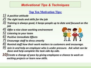 Motivational Tips & Techniques
Top Ten Motivation Tips:
1) A positive attitude
2) The right tools and skills for the job
3) Training is always good, it keeps people up to date and focused on the
job
4) Offer a nice clean working environment
5) Listening to your team
6) Positive immediate Effects
7) Encourage staff to dress smartly
8) Remind staff how their work matters to customers and encourage.
9) Join in and help an employee who is under pressure. Ask what can be
done and help complete the task side-by-side.
10)Create a change of pace by giving employees a chance to work on
exciting projects or learn new skills.
 