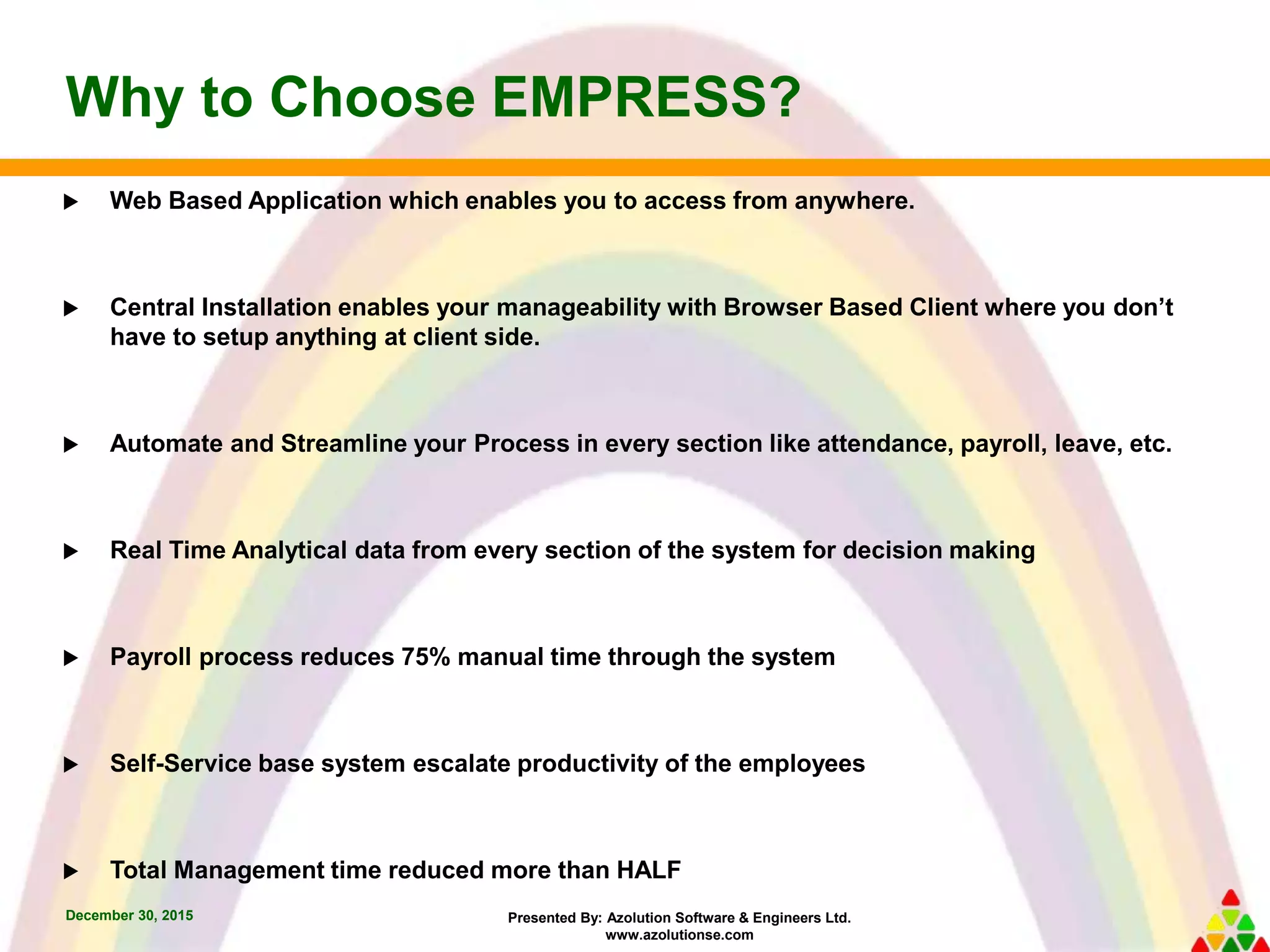 Presented By: Azolution Software & Engineers Ltd.
www.azolutionse.com
Why to Choose EMPRESS?
December 30, 2015
 Web Based Application which enables you to access from anywhere.
 Central Installation enables your manageability with Browser Based Client where you don’t
have to setup anything at client side.
 Automate and Streamline your Process in every section like attendance, payroll, leave, etc.
 Real Time Analytical data from every section of the system for decision making
 Payroll process reduces 75% manual time through the system
 Self-Service base system escalate productivity of the employees
 Total Management time reduced more than HALF
 