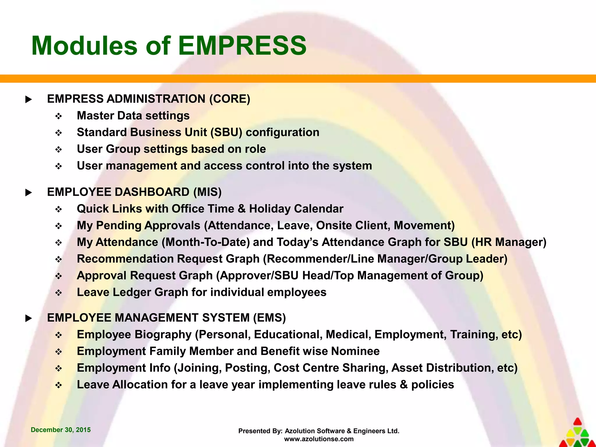 Presented By: Azolution Software & Engineers Ltd.
www.azolutionse.com
Modules of EMPRESS
December 30, 2015
 EMPRESS ADMINISTRATION (CORE)
 Master Data settings
 Standard Business Unit (SBU) configuration
 User Group settings based on role
 User management and access control into the system
 EMPLOYEE DASHBOARD (MIS)
 Quick Links with Office Time & Holiday Calendar
 My Pending Approvals (Attendance, Leave, Onsite Client, Movement)
 My Attendance (Month-To-Date) and Today’s Attendance Graph for SBU (HR Manager)
 Recommendation Request Graph (Recommender/Line Manager/Group Leader)
 Approval Request Graph (Approver/SBU Head/Top Management of Group)
 Leave Ledger Graph for individual employees
 EMPLOYEE MANAGEMENT SYSTEM (EMS)
 Employee Biography (Personal, Educational, Medical, Employment, Training, etc)
 Employment Family Member and Benefit wise Nominee
 Employment Info (Joining, Posting, Cost Centre Sharing, Asset Distribution, etc)
 Leave Allocation for a leave year implementing leave rules & policies
 