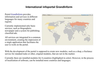 International infoportal GrandInform 
Portal GrandInform provides 
information and services in different 
languages for many countries and 
regions. 
Currently implemented only basic 
services, such as blogosphere, 
newspaper and a system for publishing 
classified ads. 
All services are integrated in a common 
environment, creating the impression of 
a single application that facilitates the 
user to work on the portal. 
With the development of the portal is supposed to create new modules, such as a shop, a freelance 
service for standard tasks or other, original modules, that are not in the market. 
Currently there are installed modules for 4 countries (highlighted in color). However, in the process 
of localization of software, can be installed more countries and languages. 
 