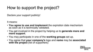 How to support the project?
Declare your support publicly!
It means:
• You agree to use and implement the expiration date mechanism
as soon as it is technically validated.
• You get involved in the project by helping us to generate more and
more support.
• You may participate in one of the working groups set up.
• You agree that your company's logo and name may be associated
with the project (list of supporters)
 