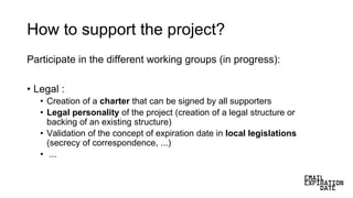 How to support the project?
Participate in the different working groups (in progress):
• Legal :
• Creation of a charter that can be signed by all supporters
• Legal personality of the project (creation of a legal structure or
backing of an existing structure)
• Validation of the concept of expiration date in local legislations
(secrecy of correspondence, ...)
• ...
 