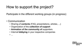 How to support the project?
Participate in the different working groups (in progress):
• Communication
• Sharing of contents (FAQ, presentations, articles, ...)
• Organization of the collection of support
• Animation of the community of supporters
• Internal lobbying in your respective companies
• ...
 