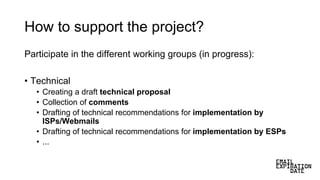 How to support the project?
Participate in the different working groups (in progress):
• Technical
• Creating a draft technical proposal
• Collection of comments
• Drafting of technical recommendations for implementation by
ISPs/Webmails
• Drafting of technical recommendations for implementation by ESPs
• ...
 