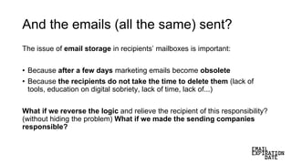 And the emails (all the same) sent?
The issue of email storage in recipients’ mailboxes is important:
• Because after a few days marketing emails become obsolete
• Because the recipients do not take the time to delete them (lack of
tools, education on digital sobriety, lack of time, lack of...)
What if we reverse the logic and relieve the recipient of this responsibility?
(without hiding the problem) What if we made the sending companies
responsible?
 