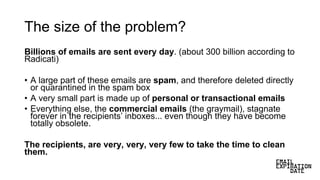 The size of the problem?
Billions of emails are sent every day. (about 300 billion according to
Radicati)
• A large part of these emails are spam, and therefore deleted directly
or quarantined in the spam box
• A very small part is made up of personal or transactional emails
• Everything else, the commercial emails (the graymail), stagnate
forever in the recipients’ inboxes... even though they have become
totally obsolete.
The recipients, are very, very, very few to take the time to clean
them.
 