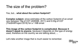 The size of the problem?
Yes, but... what about the carbon footprint?
Complex subject, since estimates of the carbon footprint of an email
vary between 19g of CO² (ADEME, 2011) and 0.03g of CO²
(TheShiftProject 2018) for a 1 MB email
This image of the carbon footprint is complicated. Because it
doesn't speak to anyone, because it depends on the type of energy
used, therefore on the country we are talking about, ...
Let's take another image that is much easier to remember.
 
