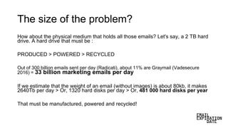 The size of the problem?
How about the physical medium that holds all those emails? Let's say, a 2 TB hard
drive. A hard drive that must be :
PRODUCED > POWERED > RECYCLED
Out of 300 billion emails sent per day (Radicati), about 11% are Graymail (Vadesecure
2016) = 33 billion marketing emails per day
If we estimate that the weight of an email (without images) is about 80kb, it makes
2640Tb per day > Or, 1320 hard disks per day > Or, 481 000 hard disks per year
That must be manufactured, powered and recycled!
 