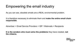 Empowering the email industry
As you can see, obsolete emails are a REAL environmental problem.
It is therefore necessary to eliminate them and make the entire email chain
responsible.
Advertiser > Email Service Providers > ISP / Webmails > Recipients
It is the senders who must solve the problems they have created, not
the citizens.
 