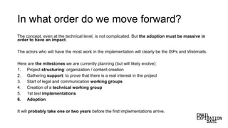 In what order do we move forward?
The concept, even at the technical level, is not complicated. But the adoption must be massive in
order to have an impact.
The actors who will have the most work in the implementation will clearly be the ISPs and Webmails.
Here are the milestones we are currently planning (but will likely evolve):
1. Project structuring: organization / content creation
2. Gathering support: to prove that there is a real interest in the project
3. Start of legal and communication working groups
4. Creation of a technical working group
5. 1st test implementations
6. Adoption
It will probably take one or two years before the first implementations arrive.
 