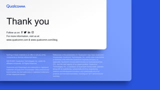 Follow us on:
For more information, visit us at:
www.qualcomm.com & www.qualcomm.com/blog
Thank you
Nothing in these materials is an offer to sell any of the
components or devices referenced herein.
©2018-2021 Qualcomm Technologies, Inc. and/or its
affiliated companies. All Rights Reserved.
Qualcomm and Snapdragon are trademarks or registered
trademark of Qualcomm Incorporated. Other products and
brand names may be trademarks or registered trademarks
of their respective owners.
References in this presentation to “Qualcomm” may mean Qualcomm
Incorporated, Qualcomm Technologies, Inc., and/or other subsidiaries
or business units within the Qualcomm corporate structure, as
applicable. Qualcomm Incorporated includes our licensing business,
QTL, and the vast majority of our patent portfolio. Qualcomm
Technologies, Inc., a subsidiary of Qualcomm Incorporated, operates,
along with its subsidiaries, substantially all of our engineering,
research and development functions, and substantially all of our
products and services businesses, including our QCT semiconductor
business.
 