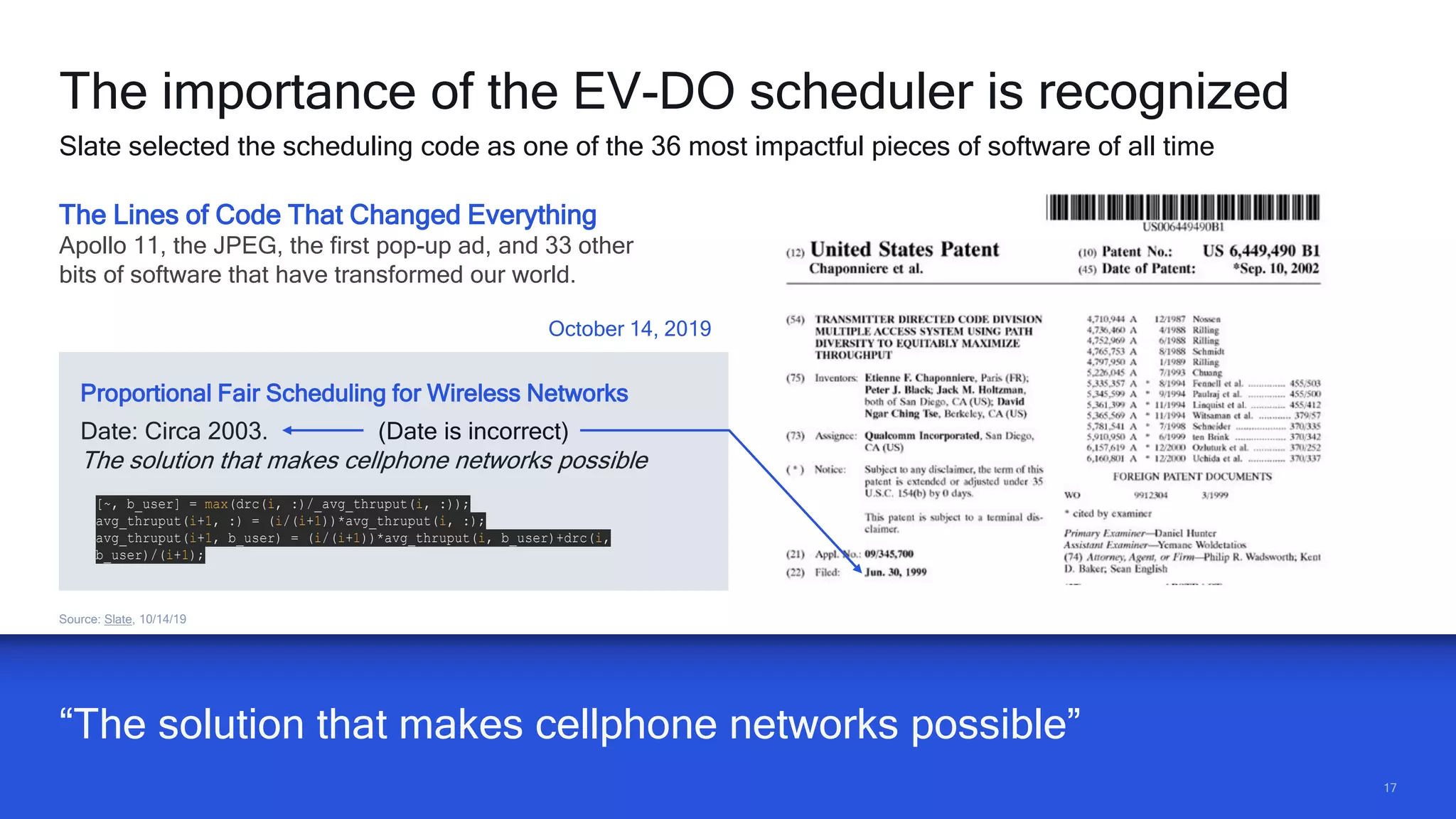1717
The Lines of Code That Changed Everything
Apollo 11, the JPEG, the first pop-up ad, and 33 other
bits of software that have transformed our world.
Date: Circa 2003. (Date is incorrect)
The solution that makes cellphone networks possible
[~, b_user] = max(drc(i, :)/_avg_thruput(i, :));
avg_thruput(i+1, :) = (i/(i+1))*avg_thruput(i, :);
avg_thruput(i+1, b_user) = (i/(i+1))*avg_thruput(i, b_user)+drc(i,
b_user)/(i+1);
October 14, 2019
Proportional Fair Scheduling for Wireless Networks
“The solution that makes cellphone networks possible”
Source: Slate, 10/14/19
The importance of the EV-DO scheduler is recognized
Slate selected the scheduling code as one of the 36 most impactful pieces of software of all time
 
