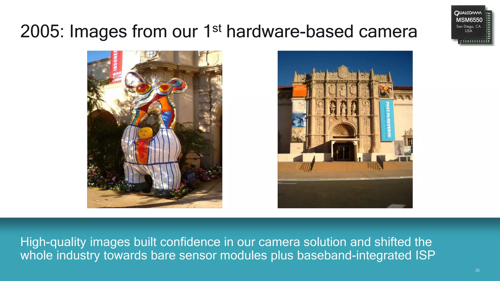 3636
High-quality images built confidence in our camera solution and shifted the
whole industry towards bare sensor modules plus baseband-integrated ISP
2005: Images from our 1st hardware-based camera
MSM6550
 