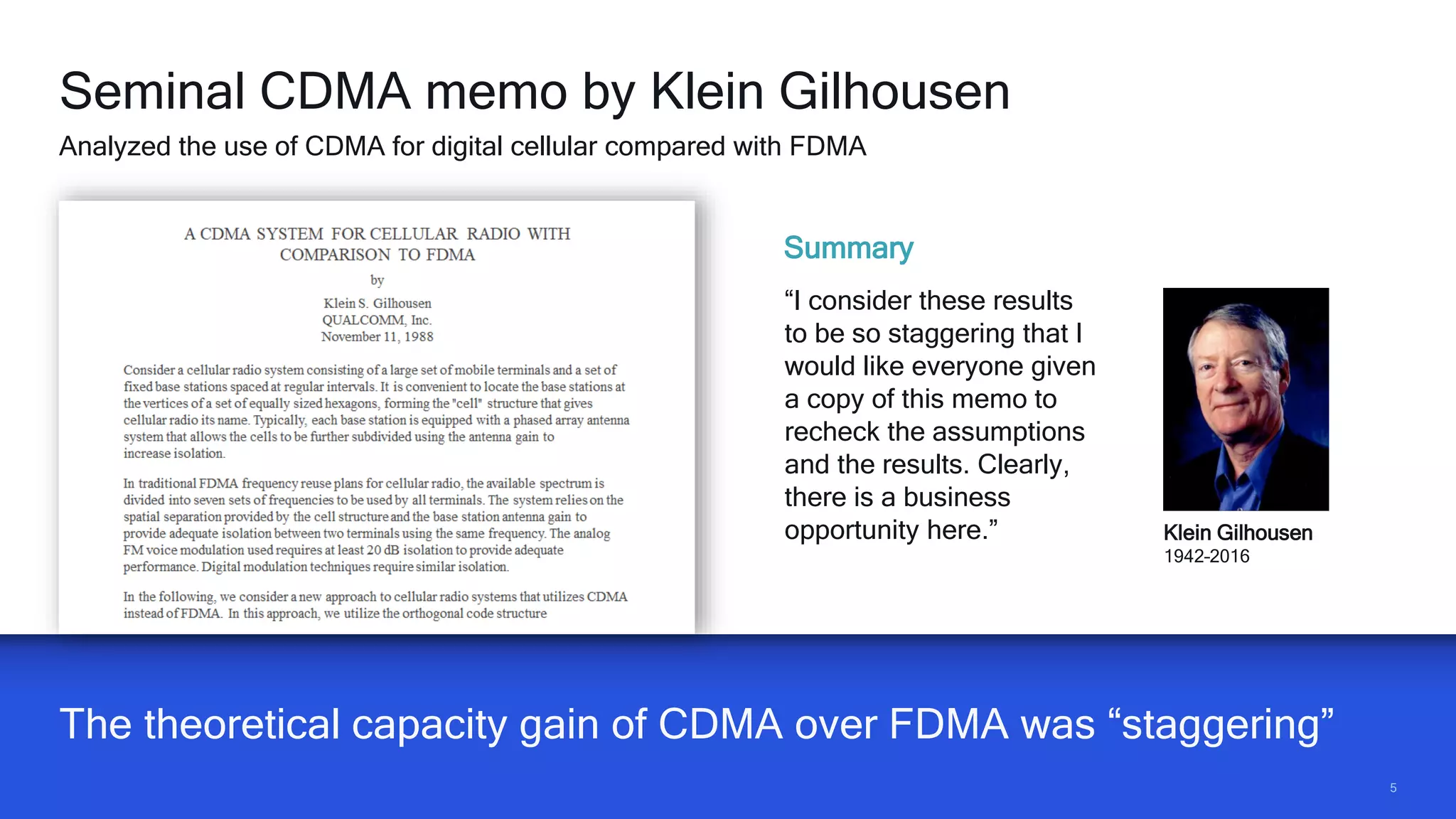55
The theoretical capacity gain of CDMA over FDMA was “staggering”
Seminal CDMA memo by Klein Gilhousen
Analyzed the use of CDMA for digital cellular compared with FDMA
Klein Gilhousen
1942–2016
Summary
“I consider these results
to be so staggering that I
would like everyone given
a copy of this memo to
recheck the assumptions
and the results. Clearly,
there is a business
opportunity here.”
 