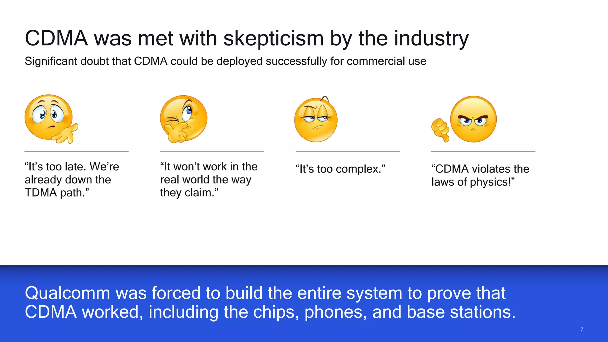 77
Qualcomm was forced to build the entire system to prove that
CDMA worked, including the chips, phones, and base stations.
CDMA was met with skepticism by the industry
Significant doubt that CDMA could be deployed successfully for commercial use
“It’s too late. We’re
already down the
TDMA path.”
“It won’t work in the
real world the way
they claim.”
“It’s too complex.” “CDMA violates the
laws of physics!”
 