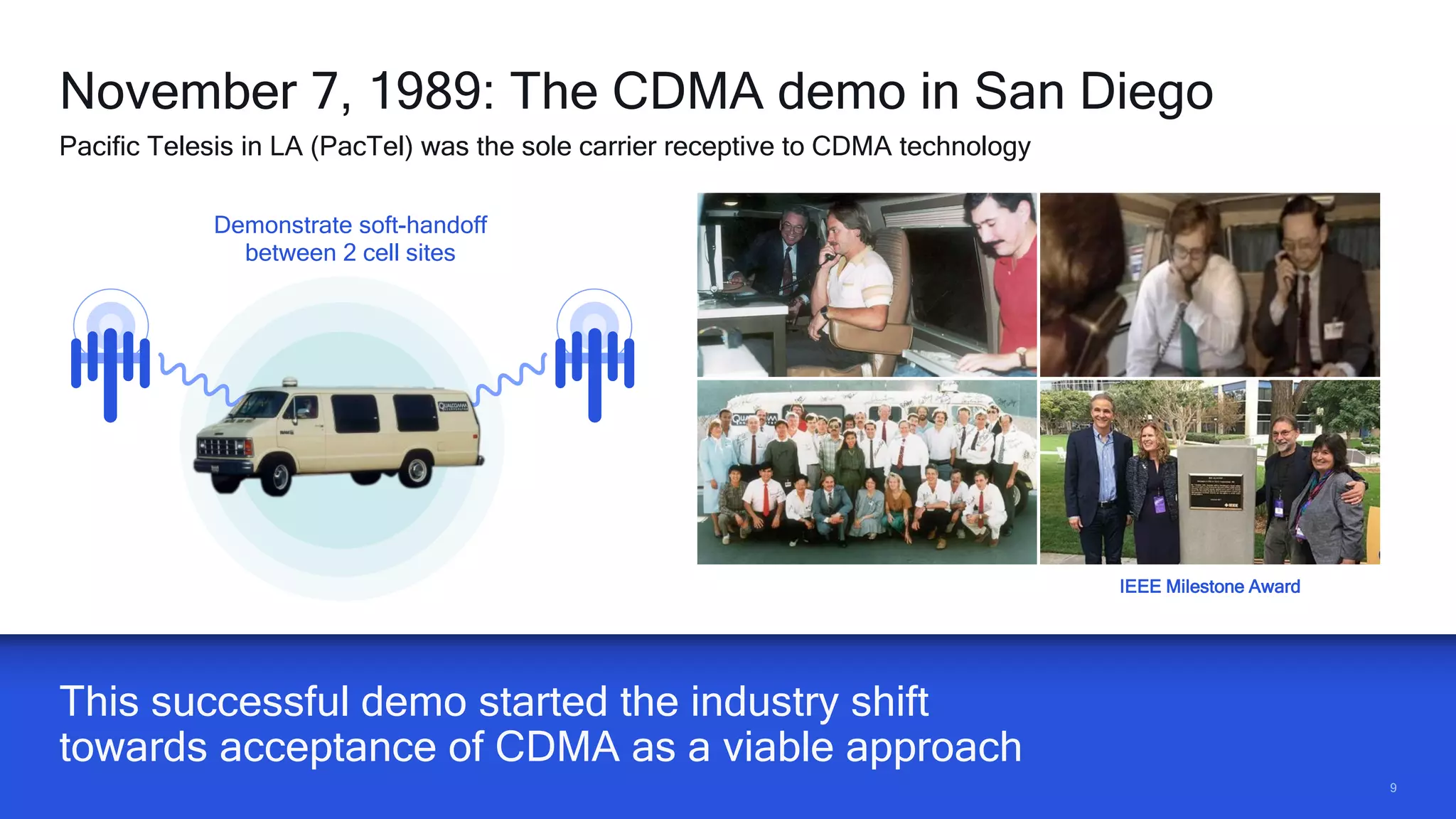 99
This successful demo started the industry shift
towards acceptance of CDMA as a viable approach
November 7, 1989: The CDMA demo in San Diego
Pacific Telesis in LA (PacTel) was the sole carrier receptive to CDMA technology
Demonstrate soft-handoff
between 2 cell sites
IEEE Milestone Award
 
