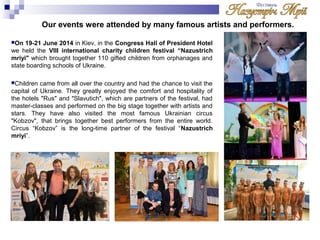 Our events were attended by many famous artists and performers. 
On 19-21 June 2014 in Kiev, in the Congress Hall of President Hotel 
we held the VIII international charity children festival “Nazustrich 
mriyi" which brought together 110 gifted children from orphanages and 
state boarding schools of Ukraine. 
Children came from all over the country and had the chance to visit the 
capital of Ukraine. They greatly enjoyed the comfort and hospitality of 
the hotels "Rus" and "Slavutich", which are partners of the festival, had 
master-classes and performed on the big stage together with artists and 
stars. They have also visited the most famous Ukrainian circus 
"Kobzov", that brings together best performers from the entire world. 
Circus “Kobzov” is the long-time partner of the festival “Nazustrich 
mriyi”. 
 