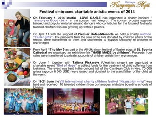 Festival embraces charitable artistic events of 2014 
 On February 1, 2014 studio I LOVE DANCE has organized a charity concert " 
Territory of Good - 2014" in the concert hall "Allegro". The concert brought together 
beloved and popular entertainers and dancers who contributed for the future of festival’s 
talented children who are growing up without parents. 
 On April 11 with the support of Premier Hotels&Resorts we held a charity auction 
“Easter gifts”. The proceeds from the sale of the lots donated by children artists of the 
festival were transferred to them and channelled to support creativity of children in 
orphanages 
 From April 17 to May 5 as part of the All-Ukrainian festival of Easter eggs at St. Sophia 
Cathedral we organized an exhibition-fair "HAND MADE by children". Proceeds from 
sales were transferred to private accounts of children artists from orphanages. 
 On June 1 together with Tatiana Piskareva (Ukrainian singer) we organized a 
charitable event "Bird of Hope" to collect funds for the treatment of child suffering from 
luekemia. The event was held in the concert hall of the Carribean Club in Kiev. 70 000 
grivna (approx 6 000 USD) were raised and donated to the grandfather of the child at 
the event. 
 On 19-21 June the VIII international charity children festival “Nazustrich mriyi" was 
held and received 110 talented children from orphanages and state boarding schools of 
Ukraine. 
 